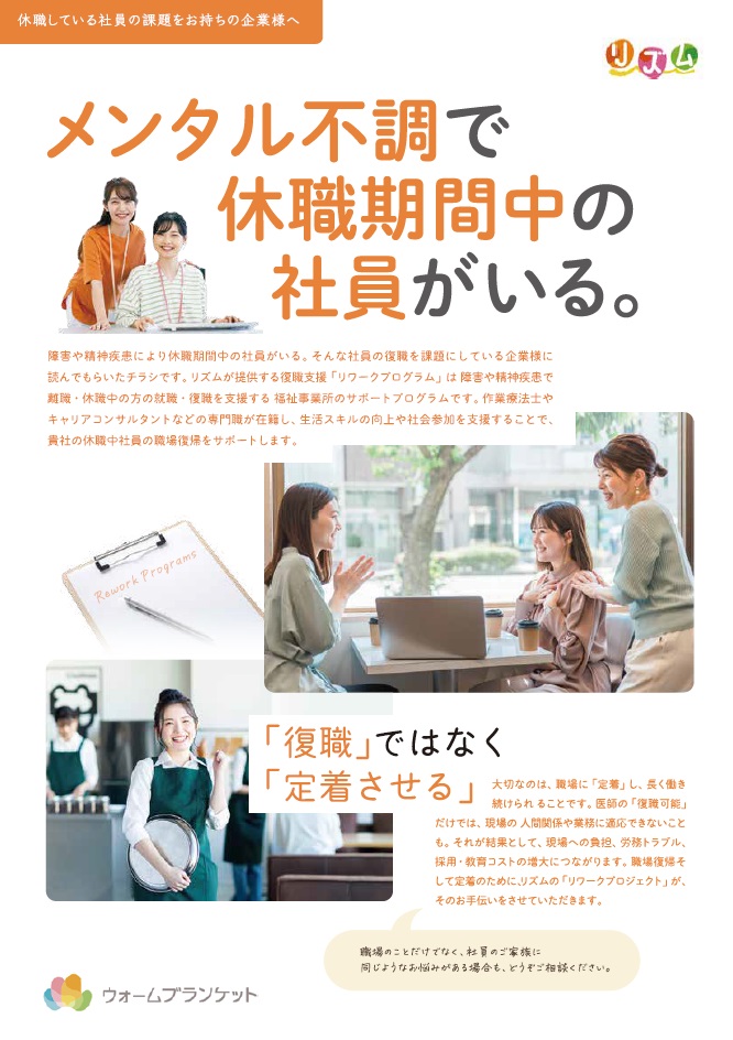 障害や精神疾患により休職期間中の社員がいる。 そんな社員の復を課題にしている企業様に
読んでもらいたチラシです。 リズムが提供する復職支援ワークプログラム」は障害や精神疾患で
休職中の方の就職・復職を支援する福祉事業所のサポートプログラムです。 