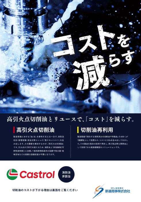 新進商事様の高引火点切削油PRチラシ。
高引火点切削油とは、引火点が高く、発火・引火のリスクを大幅に抑えた安全性の高い切削油のことです。そのため、法的な設備基準の緩和・危険物管理の軽減・作業環境の安全向上・油寿命の延長につながり、結果として トータルコスト削減を実現します。